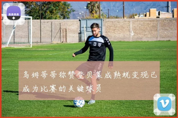 乌姆蒂蒂称赞登贝莱成熟蜕变现已成为比赛的关键球员