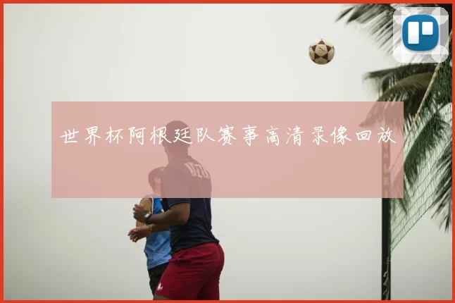 世界杯阿根廷队赛事高清录像回放