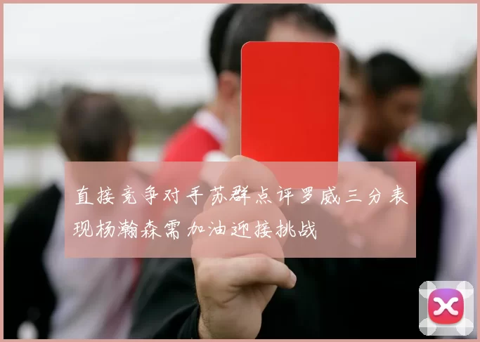 直接竞争对手苏群点评罗威三分表现杨瀚森需加油迎接挑战