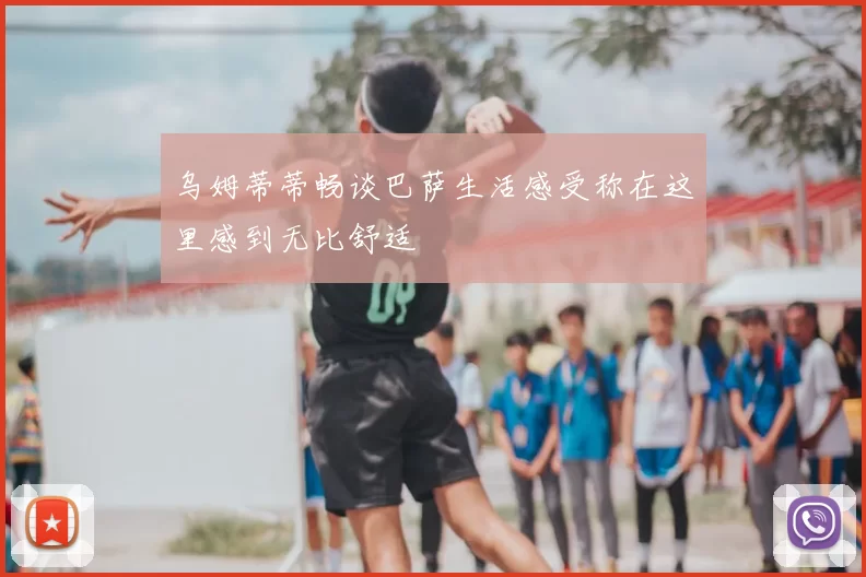 乌姆蒂蒂畅谈巴萨生活感受称在这里感到无比舒适