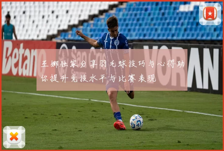 王娜独家分享羽毛球技巧与心得助你提升竞技水平与比赛表现