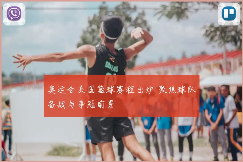 奥运会美国篮球赛程出炉 聚焦球队备战与争冠前景