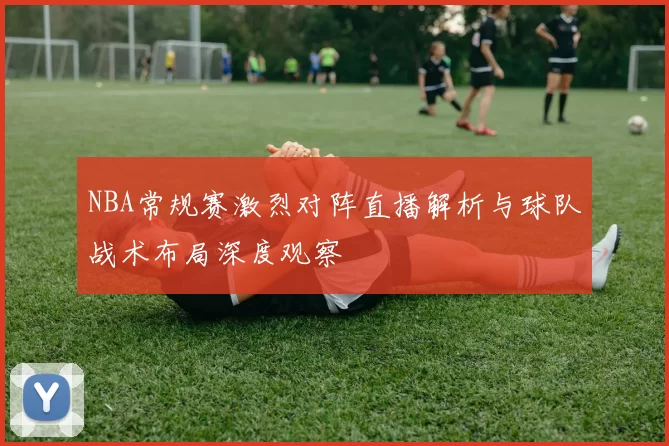 NBA常规赛激烈对阵直播解析与球队战术布局深度观察