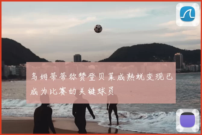 乌姆蒂蒂称赞登贝莱成熟蜕变现已成为比赛的关键球员