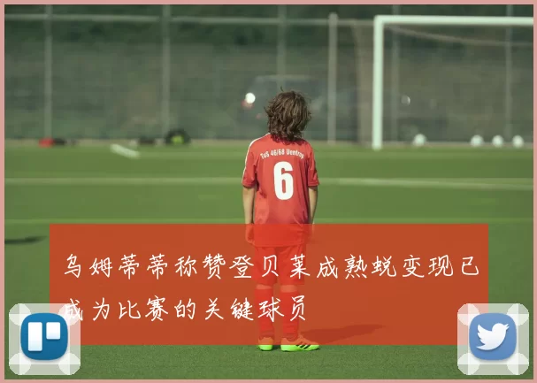 乌姆蒂蒂称赞登贝莱成熟蜕变现已成为比赛的关键球员