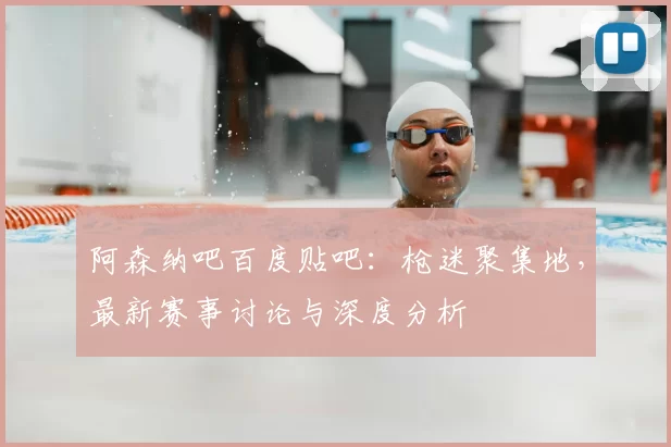 阿森纳吧百度贴吧：枪迷聚集地，最新赛事讨论与深度分析
