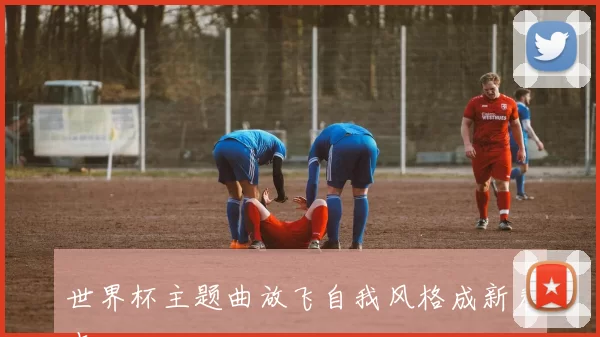 世界杯主题曲放飞自我风格成新看点