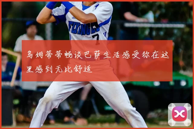 乌姆蒂蒂畅谈巴萨生活感受称在这里感到无比舒适
