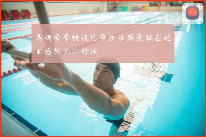 乌姆蒂蒂畅谈巴萨生活感受称在这里感到无比舒适