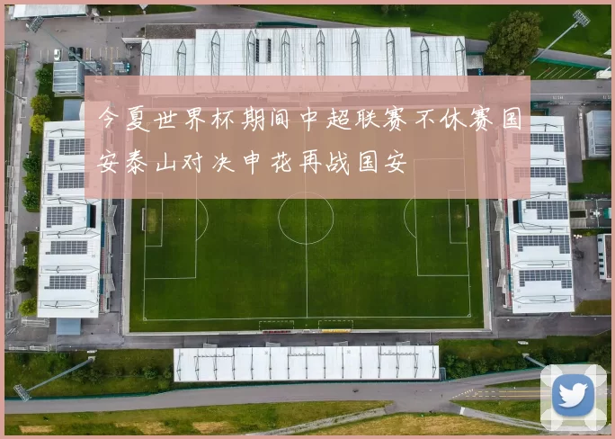 今夏世界杯期间中超联赛不休赛国安泰山对决申花再战国安
