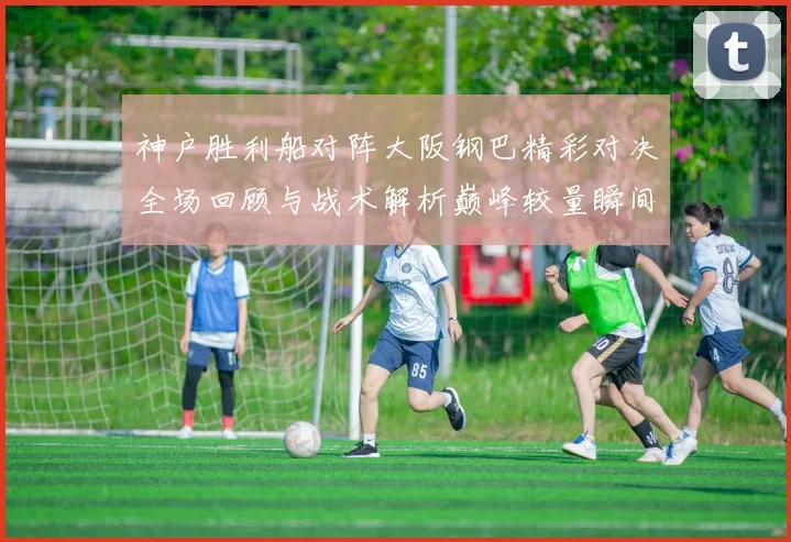 神户胜利船对阵大阪钢巴精彩对决全场回顾与战术解析巅峰较量瞬间盘点