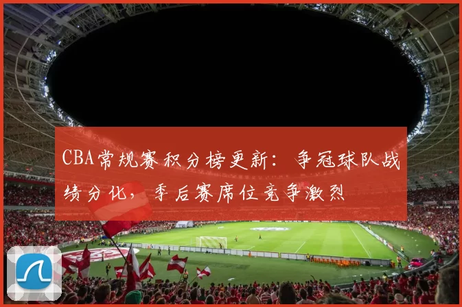 CBA常规赛积分榜更新：争冠球队战绩分化，季后赛席位竞争激烈