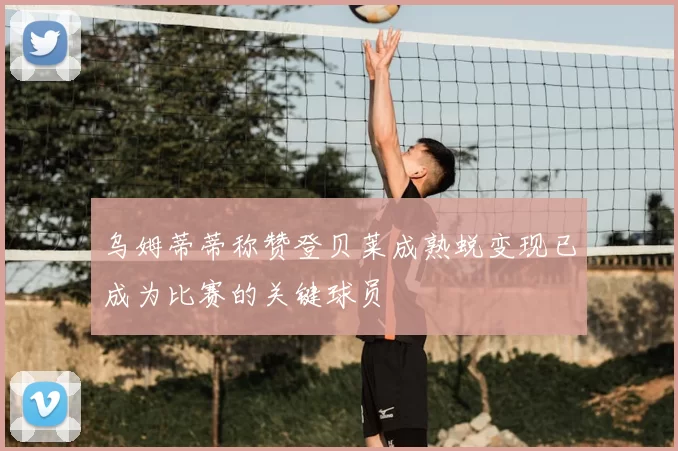 乌姆蒂蒂称赞登贝莱成熟蜕变现已成为比赛的关键球员