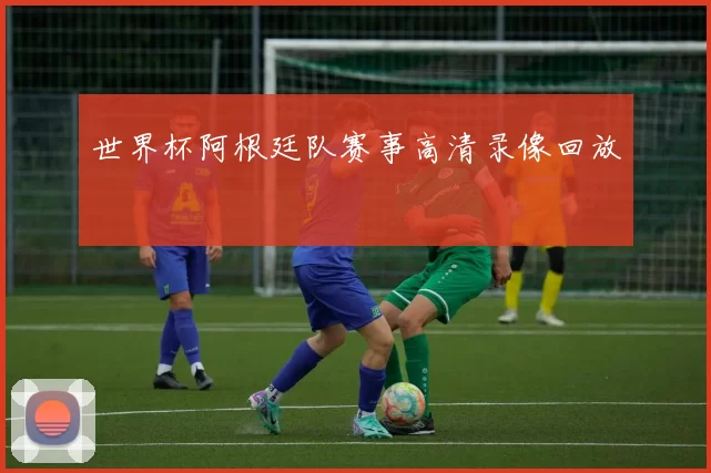 世界杯阿根廷队赛事高清录像回放