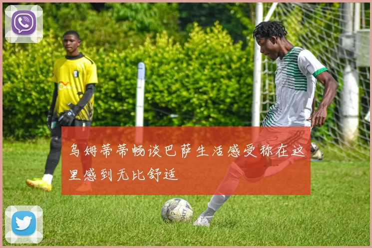 乌姆蒂蒂畅谈巴萨生活感受称在这里感到无比舒适