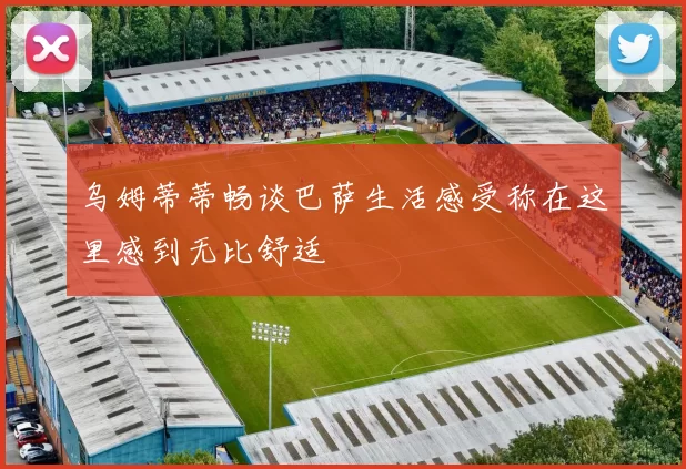 乌姆蒂蒂畅谈巴萨生活感受称在这里感到无比舒适