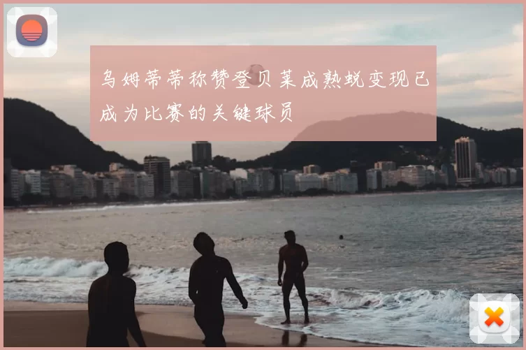 乌姆蒂蒂称赞登贝莱成熟蜕变现已成为比赛的关键球员