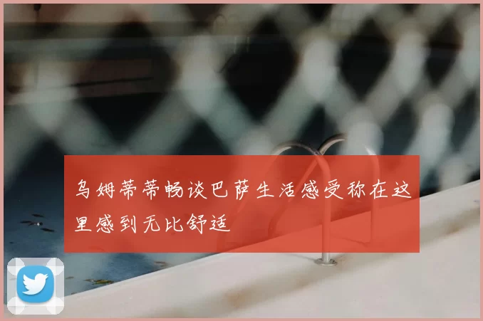 乌姆蒂蒂畅谈巴萨生活感受称在这里感到无比舒适