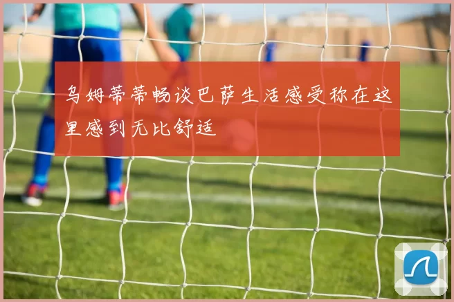 乌姆蒂蒂畅谈巴萨生活感受称在这里感到无比舒适