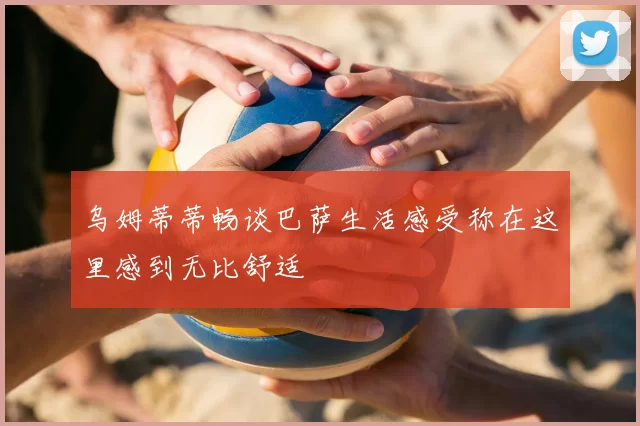 乌姆蒂蒂畅谈巴萨生活感受称在这里感到无比舒适