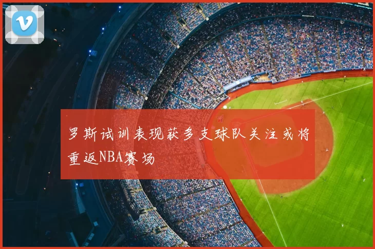 罗斯试训表现获多支球队关注或将重返NBA赛场