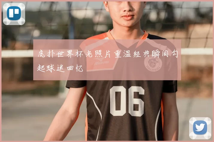 虎扑世界杯老照片重温经典瞬间勾起球迷回忆