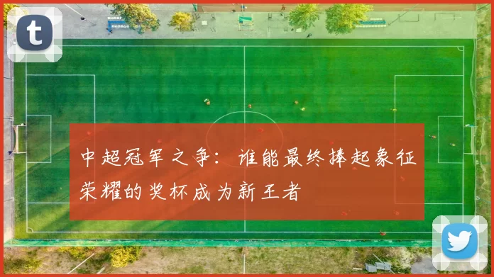 中超冠军之争：谁能最终捧起象征荣耀的奖杯成为新王者