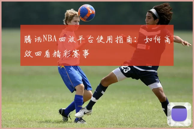 腾讯NBA回放平台使用指南：如何高效回看精彩赛事