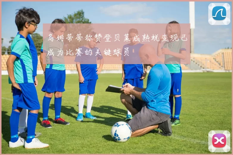 乌姆蒂蒂称赞登贝莱成熟蜕变现已成为比赛的关键球员