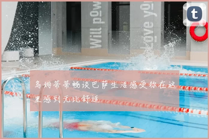 乌姆蒂蒂畅谈巴萨生活感受称在这里感到无比舒适