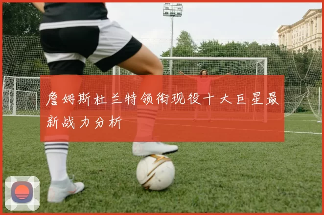 詹姆斯杜兰特领衔现役十大巨星最新战力分析