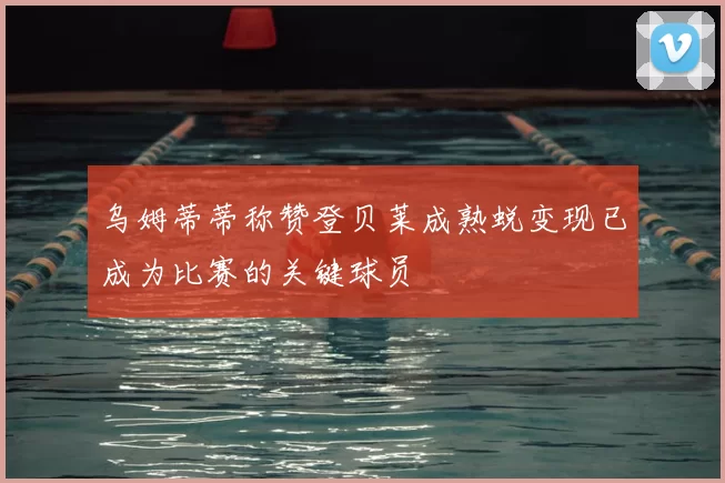 乌姆蒂蒂称赞登贝莱成熟蜕变现已成为比赛的关键球员