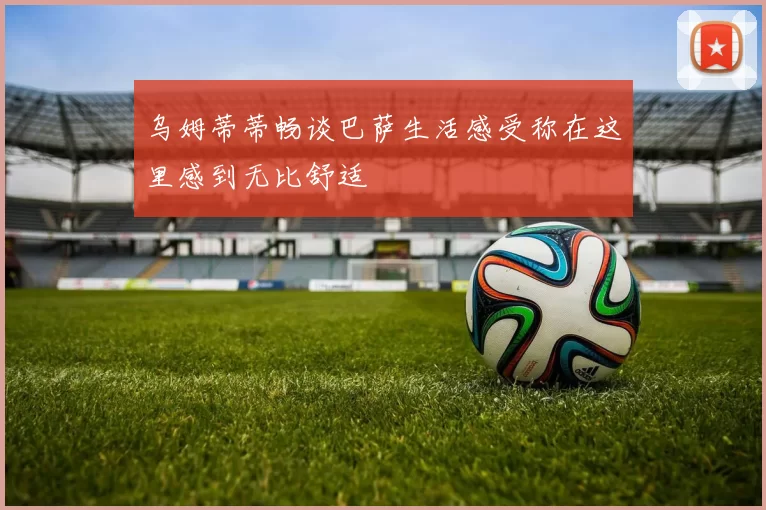 乌姆蒂蒂畅谈巴萨生活感受称在这里感到无比舒适