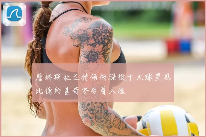 詹姆斯杜兰特领衔现役十大球星恩比德约基奇字母哥入选