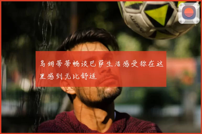 乌姆蒂蒂畅谈巴萨生活感受称在这里感到无比舒适