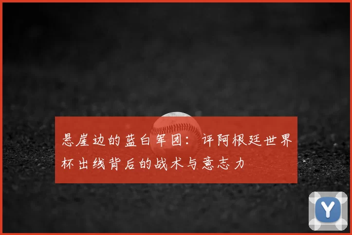 悬崖边的蓝白军团:评阿根廷世界杯出线背后的战术与意志力