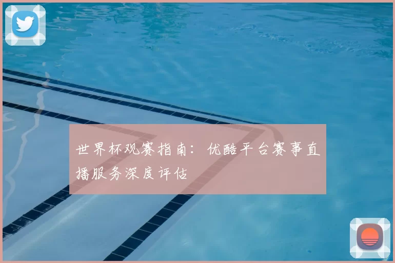世界杯观赛指南:优酷平台赛事直播服务深度评估