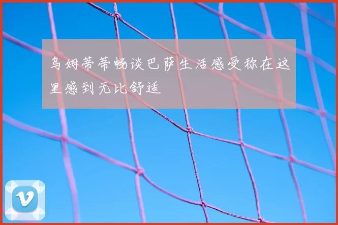 乌姆蒂蒂畅谈巴萨生活感受称在这里感到无比舒适