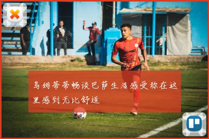 乌姆蒂蒂畅谈巴萨生活感受称在这里感到无比舒适