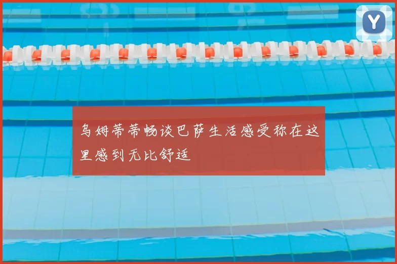 乌姆蒂蒂畅谈巴萨生活感受称在这里感到无比舒适