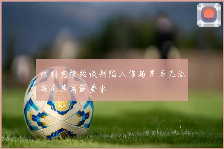 切利克续约谈判陷入僵局罗马无法满足其高薪要求