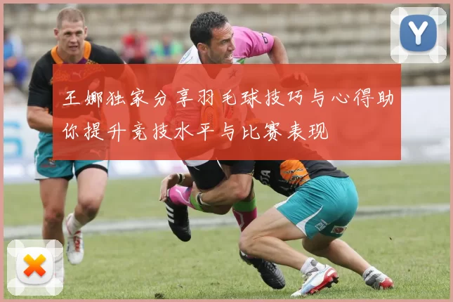 王娜独家分享羽毛球技巧与心得助你提升竞技水平与比赛表现