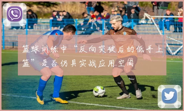 篮球训练中“反向突破后的低手上篮”是否仍具实战应用空间