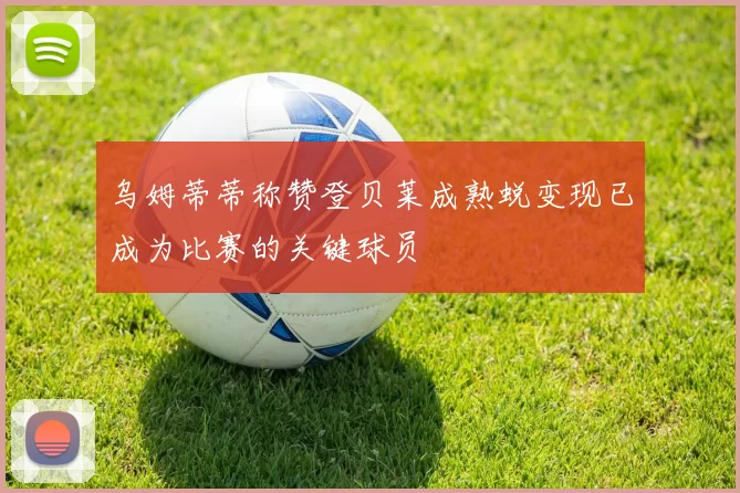 乌姆蒂蒂称赞登贝莱成熟蜕变现已成为比赛的关键球员