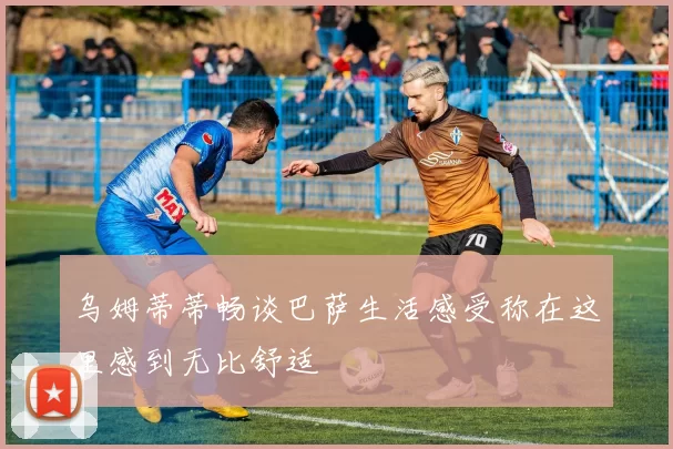 乌姆蒂蒂畅谈巴萨生活感受称在这里感到无比舒适