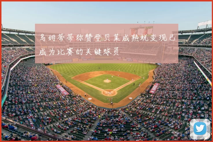 乌姆蒂蒂称赞登贝莱成熟蜕变现已成为比赛的关键球员