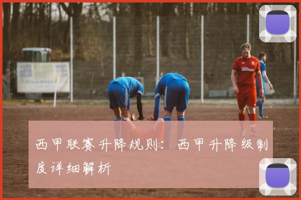 西甲联赛升降规则：西甲升降级制度详细解析