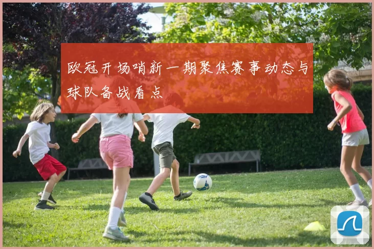 欧冠开场哨新一期聚焦赛事动态与球队备战看点