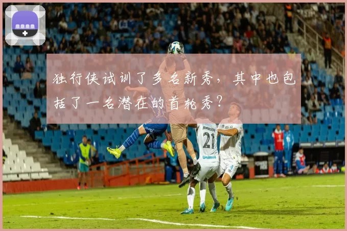 独行侠试训了多名新秀，其中也包括了一名潜在的首轮秀？