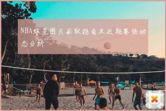 NBA球星图片获取指南及近期赛场动态分析